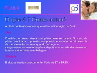 PÍLULA A pílula contém hormonas que evitam a libertação do óvulo. Uso O médico é quem orienta qual pílula deve ser usada. No caso da pílula combinada, o primeiro comprimido é tomado no primeiro dia da menstruação, ou seja, quando começar o sangramento toma-se uma pílula, depois uma a cada dia no mesmo horário, até terminar a embalagem. Eficácia É alta, se usada correctamente. Varia de 97 a 99,9%. O que é ? Como actua? 