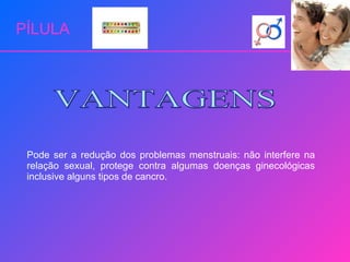 PÍLULA Pode ser a redução dos problemas menstruais: não interfere na relação sexual, protege contra algumas doenças ginecológicas inclusive alguns tipos de cancro. VANTAGENS 