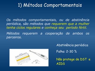1) Métodos Comportamentais Os métodos comportamentais, ou de abstinência periódica, são métodos que  requerem que a mulher tenha ciclos regulares  e  conheça seu  período fértil.  Métodos requerem a cooperação de ambos os parceiros.  Abstinência periódica  Falha: 2-30 % Não protege de DST  e AIDS 