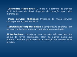 Calendário (tabelinha):  O início e o término do período fértil (número de dias) depende da duração dos ciclos menstruais. Muco cervical (Billings):  Presença de muco cervical, corresponde ao período fértil.    Temperatura corporal basal:  a temperatura corpórea, em repouso, sobe levemente no período após a ovulação.    Sintotérmicos:  consiste no uso dos três métodos descritos acima de forma combinada, além de outros sinais que podem contribuir para detectar a ovulação de maneira mais precisa.  