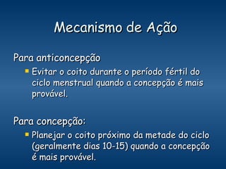 Mecanismo de Ação Para anticoncepção Evitar o coito durante o período fértil do ciclo menstrual quando a concepção é mais provável. Para concepção: Planejar o coito próximo da metade do ciclo (geralmente dias 10-15) quando a concepção é mais provável. 