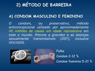 2) MÉTODO DE BARREIRA  O condom, ou preservativo, método anticoncepcional utilizado por aproximadamente  45 milhões de casais em idade reprodutiva  em todo o mundo. Previne a gravidez e as doenças sexualmente transmissíveis (DST), inclusive HIV/AIDS.  Falha Condom 2-12 % Condom feminino 5-21 % A) CONDOM MASCULINO E FEMININO 