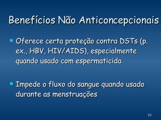 Benefícios Não Anticoncepcionais Oferece certa proteção contra DSTs (p. ex., HBV, HIV/AIDS), especialmente quando usado com espermaticida Impede o fluxo do sangue quando usado durante as menstruações 