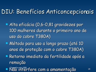 DIU: Benefícios Anticoncepcionais Alta eficácia (0,6-0,81 gravidezes por 100 mulheres durante o primeiro ano de uso do cobre T380A) Método para uso a longo prazo (até 10 anos de proteção com o cobre T380A) Retorno imediato da fertilidade após a remoção Não interfere com a amamentação 1  Trussell e cols 1998. 