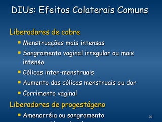 DIUs: Efeitos Colaterais Comuns  Liberadores de cobre Menstruações mais intensas Sangramento vaginal irregular ou mais intenso Cólicas inter-menstruais Aumento das cólicas menstruais ou dor Corrimento vaginal Liberadores de progestágeno Amenorréia ou sangramento menstrual/manchas leves 
