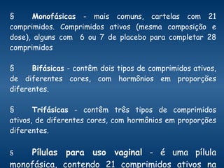 § Monofásicas  - mais comuns, cartelas com 21 comprimidos. Comprimidos ativos (mesma composição e dose), alguns com  6 ou 7 de placebo para completar 28 comprimidos  § Bifásicas  - contêm dois tipos de comprimidos ativos, de diferentes cores, com hormônios em proporções diferentes.  § Trifásicas  - contêm três tipos de comprimidos ativos, de diferentes cores, com hormônios em proporções diferentes.  § Pílulas para uso vaginal  - é uma pílula monofásica, contendo 21 comprimidos ativos na embalagem.  