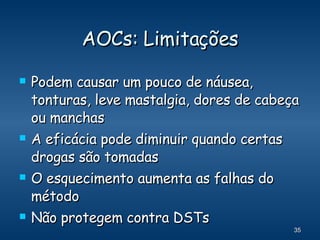 AOCs: Limitações Podem causar um pouco de náusea, tonturas, leve mastalgia, dores de cabeça ou manchas A eficácia pode diminuir quando certas drogas são tomadas O esquecimento aumenta as falhas do método Não protegem contra DSTs 