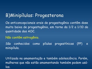 B)Minipílulas: Progesterona   Os anticoncepcionais orais de progestogênio contêm dose muito baixa de progestogênio, em torno da 1/2 a 1/10 da quantidade dos AOC.  Não contêm estrogênio.  São conhecidos como pílulas progestínicas (PP)  e minipílula.  Utilizada na amamentação e também adolescência. Porém, mulheres que não estão amamentando também podem usá-los.  