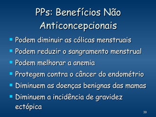 PPs: Benefícios Não Anticoncepcionais Podem diminuir as cólicas menstruais Podem reduzir o sangramento menstrual Podem melhorar a anemia Protegem contra o câncer do endométrio Diminuem as doenças benignas das mamas Diminuem a incidência de gravidez ectópica 