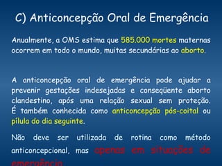 C) Anticoncepção Oral de Emergência Anualmente, a OMS estima que  585.000 mortes  maternas ocorrem em todo o mundo, muitas secundárias ao  aborto .  A anticoncepção oral de emergência pode ajudar a prevenir gestações indesejadas e conseqüente aborto clandestino, após uma relação sexual sem proteção. É também conhecida como  anticoncepção pós-coital  ou  pílula do dia seguinte .  Não deve ser utilizada de rotina como método anticoncepcional, mas  apenas em situações de emergência. 