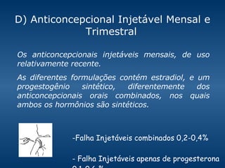 D) Anticoncepcional Injetável Mensal e Trimestral   Falha Injetáveis combinados 0,2-0,4% - Falha Injetáveis apenas de progesterona 0.1-0.6 % Os anticoncepcionais injetáveis mensais, de uso relativamente recente.  As diferentes formulações contém estradiol, e um progestogênio sintético, diferentemente dos anticoncepcionais orais combinados, nos quais ambos os hormônios são sintéticos. 
