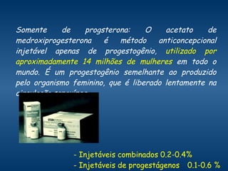 Somente de progsterona: O acetato de medroxiprogesterona é método anticoncepcional injetável apenas de progestogênio,  utilizado por aproximadamente 14 milhões de mulheres  em todo o mundo. É um progestogênio semelhante ao produzido pelo organismo feminino, que é liberado lentamente na circulação sanguínea. - Injetáveis combinados 0.2-0.4% - Injetáveis de progestágenos 0.1-0.6 % 