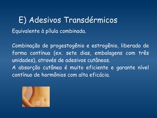 E) Adesivos Transdérmicos Equivalente à pílula combinada. Combinação de progestogênio e estrogênio, liberado de forma contínua (ex. sete dias, embalagens com três unidades), através de adesivos cutâneos.  A absorção cutânea é muito eficiente e garante nível contínuo de hormônios com alta eficácia.  