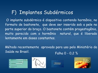 F)  Implantes Subdérmicos O implante subdérmico é dispositivo contendo hormônio, no formato de bastonete,  que deve ser inserido sob a pele na parte superior do braço. O bastonete contém progestogênio, muito parecido com o hormônio  natural, que é liberado lentamente em doses constantes.  Método recentemente  aprovado para uso pelo Ministério da Saúde no Brasil. Falha 0 - 0,2 %  
