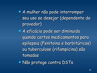 A mulher não pode interromper seu uso se desejar (dependente do provedor) A eficácia pode ser diminuida quando certos medicamentos para epilepsia (Fenitoina e barbitúricos) ou tuberculose (rifampicina) são tomadas Não protege contra DSTs. 