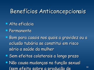 Benefícios Anticoncepcionais Alta eficácia  Permanente Bom para casais nos quais a gravidez ou a oclusão tubária se constitui em risco sério a saúde da mulher Sem efeitos colaterais a longo prazo Não causa mudanças na função sexual (sem efeito sobre a produção de hormônios pelos testículos) 