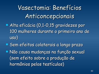 Vasectomia: Benefícios Anticoncepcionais Alta eficácia (0,1-0,15 gravidezes por 100 mulheres durante o primeiro ano de uso) Sem efeitos colaterais a longo prazo Não causa mudanças na função sexual (sem efeito sobre a produção de hormônios pelos testículos) 