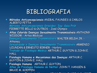 BIBLIOGRAFIA Métodos Anticoncepcionais  ANIBAL FAUNDES & CARLOS ALBERTO PETTA   Métodos Anticoncepcionais Gravidez:  Ivg : Guia  Prát  PIERRETTE BELLO & OUTROS - José Olympio  Atlas Colorido Doenças Sexualmente Transmissíveis  ANTHONY WISDOM - Artes Médicas Doenças Sexualmente Transmissíveis  WALTER BELDA JR. - Atheneu Sexualidade e Doenças Sexualmente Transmissíveis  ARMENIO UZUNIAN & ERNESTO BIRNER - Harbra Tratado de Fisiologia Médica   ARTHUR C. GUYTON & JOHN E. HALL  Fisiologia Humana e Mecanismos das Doenças  ARTHUR C. GUYTON & JOHN E. HALL Fisiologia Humana   ARTHUR C. GUYTON Atlas de Fisiologia Humana de  Netter   JOHN T. HANSEN & BRUCE M. KOEPPEN Anatomia e Fisiologia Humana   STANLEY W. JACOB & CLARICE ASHWORTH FRANCONE & WALTER J. LOSSOW     