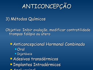 ANTICONCEPÇÃO 3) Métodos Químicos Objetivo: Inibir ovulação, modificar contratilidade trompas falópio ou útero Anticoncepcional Hormonal Combinado  Oral   Injetáveis Adesivos transdérmicos Implantes Intradérmicos Anel vaginal DIU 