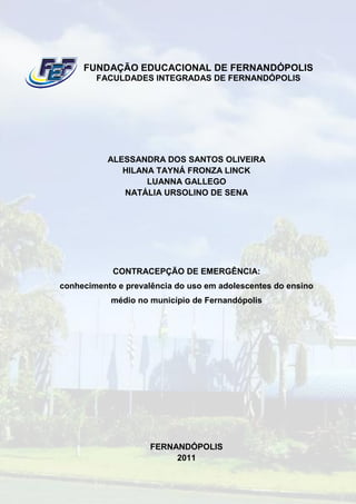 FUNDAÇÃO EDUCACIONAL DE FERNANDÓPOLIS
        FACULDADES INTEGRADAS DE FERNANDÓPOLIS




           ALESSANDRA DOS SANTOS OLIVEIRA
              HILANA TAYNÁ FRONZA LINCK
                   LUANNA GALLEGO
              NATÁLIA URSOLINO DE SENA




            CONTRACEPÇÃO DE EMERGÊNCIA:
conhecimento e prevalência do uso em adolescentes do ensino
           médio no município de Fernandópolis




                     FERNANDÓPOLIS
                          2011
 