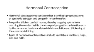 Hormonal Contraception
• Hormonal contraceptives contain either a synthetic progestin alone,
or synthetic estrogen and progestin in combination.
• Progestins thicken cervical mucus, thereby stopping sperm from
reaching the ovaries. While the estrogen/ progestin combination acts
by the same mechanism and also inhibits ovulation and thickening of
the endometrial lining
• Types of hormonal contraceptives include injectables, implants, rings,
pills and IUD’s
 