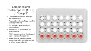 Combined oral
contraceptives (COCs)
or “the pill”
• Contains two hormones (estrogen
and progestogen)
• Prevents the release of eggs from the
ovaries (ovulation)
• >99% efficacy with correct and
consistent use
• Reduces risk of endometrial and
ovarian cancer
• WHO recommends that they be used
from 6 months after delivery
• Best started on the first day of a
woman's cycle (1st
day of her period
or before her period ends)
 