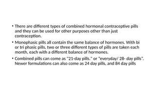 • There are different types of combined hormonal contraceptive pills
and they can be used for other purposes other than just
contraception.
• Monophasic pills all contain the same balance of hormones. With bi
or tri phasic pills, two or three different types of pills are taken each
month, each with a different balance of hormones.
• Combined pills can come as "21-day pills." or “everyday/ 28- day pills”.
Newer formulations can also come as 24 day pills, and 84 day pills
 