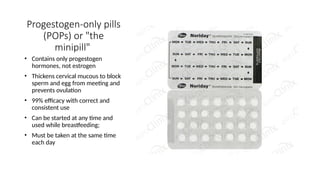 Progestogen-only pills
(POPs) or "the
minipill"
• Contains only progestogen
hormones, not estrogen
• Thickens cervical mucous to block
sperm and egg from meeting and
prevents ovulation
• 99% efficacy with correct and
consistent use
• Can be started at any time and
used while breastfeeding;
• Must be taken at the same time
each day
 