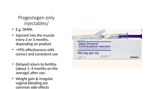 Progestogen only
injectables/
• E.g. DMPA
• Injected into the muscle
every 2 or 3 months,
depending on product
• >99% effectiveness with
correct and consistent use
• Delayed return to fertility
(about 1–4 months on the
average) after use;
• Weight gain & irregular
vaginal bleeding are
common side effects
 