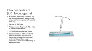Intrauterine device
(IUD) levonorgestrel
• A T-shaped plastic device inserted into
the uterus that steadily releases small
amounts of levonorgestrel (a Progestin)
each day
• Can last for 5-7 Years
• Also suppresses the growth of the lining
of uterus (endometrium)
• >99% effectiveness if properly used
• Decreases amount of blood lost with
menstruation over time; Reduces
menstrual cramps and symptoms of
endometriosis; and can cause
amenorrhea (no menstrual bleeding) in
a group of users
 