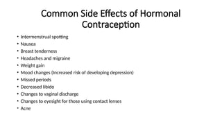 Common Side Effects of Hormonal
Contraception
• Intermenstrual spotting
• Nausea
• Breast tenderness
• Headaches and migraine
• Weight gain
• Mood changes (Increased risk of developing depression)
• Missed periods
• Decreased libido
• Changes to vaginal discharge
• Changes to eyesight for those using contact lenses
• Acne
 