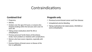 Contraindications
Combined Oral
• Pregnancy,
• Obesity
• Smokers over the age of 35 years, or anyone who
stopped smoking within the last year and is over 35
years old
• Taking certain medications (Anti TB, HIV or
antiepileptics)
• Previous personal/ family history of thrombosis,
stroke, heart problems or diabetes with complications
• Women who have severe migraines, especially with
aura
• Previous history of breast cancer or disease of the
liver or gallbladder
Progestin only
• Previous/current breast cancer and/ liver disease
• Unexplained uterine bleeding
• Taking medications for tuberculosis, HIV/AIDS or
some antiepileptics
 