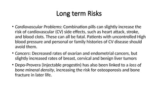 Long term Risks
• Cardiovascular Problems: Combination pills can slightly increase the
risk of cardiovascular (CV) side effects, such as heart attack, stroke,
and blood clots. These can all be fatal. Patients with uncontrolled High
blood pressure and personal or family histories of CV disease should
avoid them.
• Cancers: Decreased rates of ovarian and endometrial cancers, but
slightly increased rates of breast, cervical and benign liver tumors
• Depo-Provera (Injectable progestin) has also been linked to a loss of
bone mineral density, increasing the risk for osteoporosis and bone
fracture in later life.
 