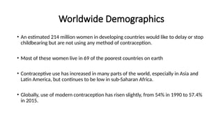 Worldwide Demographics
• An estimated 214 million women in developing countries would like to delay or stop
childbearing but are not using any method of contraception.
• Most of these women live in 69 of the poorest countries on earth
• Contraceptive use has increased in many parts of the world, especially in Asia and
Latin America, but continues to be low in sub-Saharan Africa.
• Globally, use of modern contraception has risen slightly, from 54% in 1990 to 57.4%
in 2015.
 