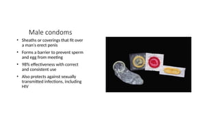 Male condoms
• Sheaths or coverings that fit over
a man's erect penis
• Forms a barrier to prevent sperm
and egg from meeting
• 98% effectiveness with correct
and consistent use
• Also protects against sexually
transmitted infections, including
HIV
 