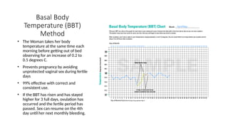 Basal Body
Temperature (BBT)
Method
• The Woman takes her body
temperature at the same time each
morning before getting out of bed
observing for an increase of 0.2 to
0.5 degrees C.
• Prevents pregnancy by avoiding
unprotected vaginal sex during fertile
days
• 99% effective with correct and
consistent use.
• If the BBT has risen and has stayed
higher for 3 full days, ovulation has
occurred and the fertile period has
passed. Sex can resume on the 4th
day until her next monthly bleeding.
 