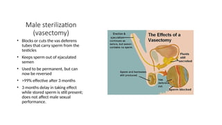 Male sterilization
(vasectomy)
• Blocks or cuts the vas deferens
tubes that carry sperm from the
testicles
• Keeps sperm out of ejaculated
semen
• Used to be permanent, but can
now be reversed
• >99% effective after 3 months
• 3 months delay in taking effect
while stored sperm is still present;
does not affect male sexual
performance.
 