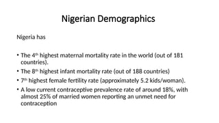 Nigerian Demographics
Nigeria has
• The 4th
highest maternal mortality rate in the world (out of 181
countries).
• The 8th
highest infant mortality rate (out of 188 countries)
• 7th
highest female fertility rate (approximately 5.2 kids/woman).
• A low current contraceptive prevalence rate of around 18%, with
almost 25% of married women reporting an unmet need for
contraception
 