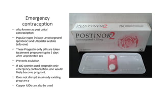 Emergency
contraception
• Also known as post coital
contraception
• Popular types include Levonorgestrel
(postinor) and Ullipristal acetate
(ella-one)
• These Progestin-only pills are taken
to prevent pregnancy up to 5 days
after unprotected sex
• Prevents ovulation
• If 100 women used progestin-only
emergency contraception, one would
likely become pregnant.
• Does not disrupt an already existing
pregnancy
• Copper IUDs can also be used
 
