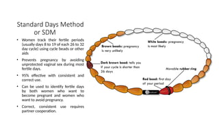 Standard Days Method
or SDM
• Women track their fertile periods
(usually days 8 to 19 of each 26 to 32
day cycle) using cycle beads or other
aids
• Prevents pregnancy by avoiding
unprotected vaginal sex during most
fertile days.
• 95% effective with consistent and
correct use.
• Can be used to identify fertile days
by both women who want to
become pregnant and women who
want to avoid pregnancy.
• Correct, consistent use requires
partner cooperation.
 