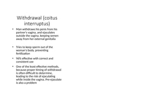 Withdrawal (coitus
interruptus)
• Man withdraws his penis from his
partner's vagina, and ejaculates
outside the vagina, keeping semen
away from her external genitalia
• Tries to keep sperm out of the
woman's body, preventing
fertilization
• 96% effective with correct and
consistent use
• One of the least effective methods,
because proper timing of withdrawal
is often difficult to determine,
leading to the risk of ejaculating
while inside the vagina. Pre-ejaculate
is also a problem
 