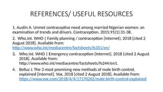 REFERENCES/ USEFUL RESOURCES
1. Austin A. Unmet contraceptive need among married Nigerian women: an
examination of trends and drivers. Contraception. 2015;91(1):31-38.
2. Who.int. WHO | Family planning / contraception [Internet]. 2018 [cited 2
August 2018]. Available from:
http://www.who.int/mediacentre/factsheets/fs351/en/
3. Who.int. WHO | Emergency contraception [Internet]. 2018 [cited 2 August
2018]. Available from:
http://www.who.int/mediacentre/factsheets/fs244/en1.
4. Belluz J. The 3 most promising new methods of male birth control,
explained [Internet]. Vox. 2018 [cited 2 August 2018]. Available from:
https://www.vox.com/2018/4/4/17170262/male-birth-control-explained
 