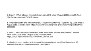 5. Essure® |What is Essure [Internet]. Essure.com. 2018 [cited 2 August 2018]. Available from:
http://www.essure.com/what-is-essure
6. Minipill (progestin-only birth control pill) - Mayo Clinic [Internet]. Mayoclinic.org. 2018 [cited 2
August 2018]. Available from: https://www.mayoclinic.org/tests-procedures/minipill/about/pac-
20388306
7. Smith L. Birth control pill: Side effects, risks, alternatives, and the shot [Internet]. Medical
News Today. 2018 [cited 2 August 2018]. Available from:
https://www.medicalnewstoday.com/articles/290196.php
8. Nigeria - Country Profile - 2018 [Internet]. Indexmundi.com. 2018 [cited 2 August 2018].
Available from: https://www.indexmundi.com/nigeria/
 
