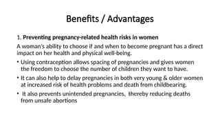 Benefits / Advantages
1. Preventing pregnancy-related health risks in women
A woman’s ability to choose if and when to become pregnant has a direct
impact on her health and physical well-being.
• Using contraception allows spacing of pregnancies and gives women
the freedom to choose the number of children they want to have.
• It can also help to delay pregnancies in both very young & older women
at increased risk of health problems and death from childbearing.
• It also prevents unintended pregnancies, thereby reducing deaths
from unsafe abortions
 
