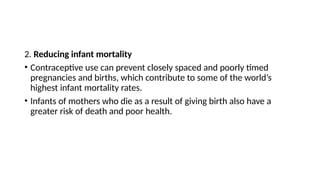 2. Reducing infant mortality
• Contraceptive use can prevent closely spaced and poorly timed
pregnancies and births, which contribute to some of the world’s
highest infant mortality rates.
• Infants of mothers who die as a result of giving birth also have a
greater risk of death and poor health.
 