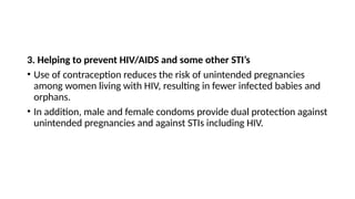 3. Helping to prevent HIV/AIDS and some other STI’s
• Use of contraception reduces the risk of unintended pregnancies
among women living with HIV, resulting in fewer infected babies and
orphans.
• In addition, male and female condoms provide dual protection against
unintended pregnancies and against STIs including HIV.
 