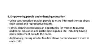 4. Empowering people and enhancing education
• Using contraception enables people to make informed choices about
their sexual and reproductive health.
• Family planning represents an opportunity for women to pursue
additional education and participate in public life, including having
paid employment outside the home.
• Additionally, having smaller families allows parents to invest more in
each child.
 