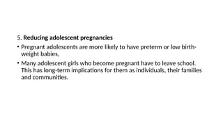 5. Reducing adolescent pregnancies
• Pregnant adolescents are more likely to have preterm or low birth-
weight babies,
• Many adolescent girls who become pregnant have to leave school.
This has long-term implications for them as individuals, their families
and communities.
 