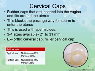Cervical Caps
• Rubber caps that are inserted into the vagina
and fits around the uterus
• This blocks the passage way for sperm to
enter the uterus
• This is used with spermicides.
• 3-4 sizes available- 21 to 31 mm.
• Ex- ortho cervical cap, miller cervical cap
Failure rate
Typical use Nulliparous-16%
Parous- 32%
Perfect use Nulliparous- 9%
Parous-26%
16
 