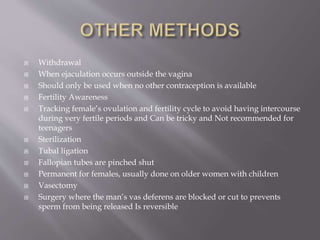  Withdrawal
 When ejaculation occurs outside the vagina
 Should only be used when no other contraception is available
 Fertility Awareness
 Tracking female’s ovulation and fertility cycle to avoid having intercourse
during very fertile periods and Can be tricky and Not recommended for
teenagers
 Sterilization
 Tubal ligation
 Fallopian tubes are pinched shut
 Permanent for females, usually done on older women with children
 Vasectomy
 Surgery where the man’s vas deferens are blocked or cut to prevents
sperm from being released Is reversible
 